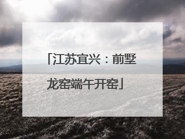 江苏宜兴：前墅龙窑端午开窑