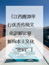 江西鹰潭举行优秀传统文化讲解比赛 解构本土文化“密码”
