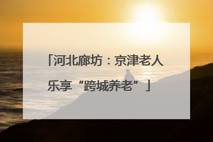 河北廊坊：京津老人乐享“跨城养老”