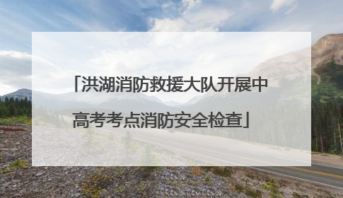 洪湖消防救援大队开展中高考考点消防安全检查