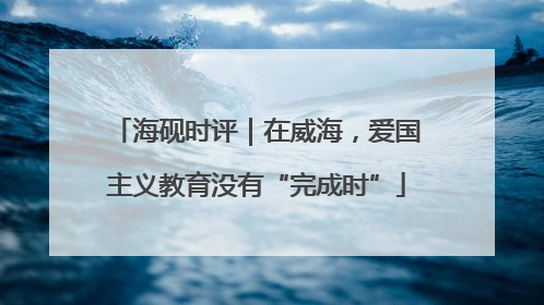 海砚时评｜在威海，爱国主义教育没有“完成时”