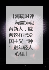 海砚时评｜海疆铸魂育新人，威海这样把爱国主义“种”进年轻人心里