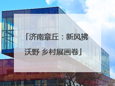 济南章丘：新风拂沃野 乡村展画卷