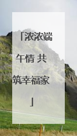 浓浓端午情 共筑幸福家