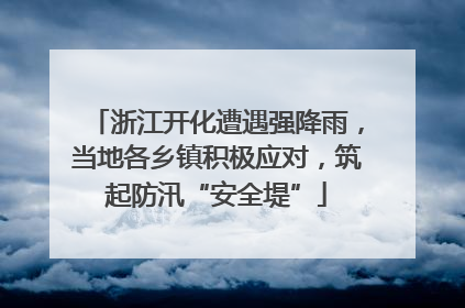 浙江开化遭遇强降雨，当地各乡镇积极应对，筑起防汛“安全堤”