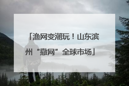 渔网变潮玩！山东滨州“撒网”全球市场