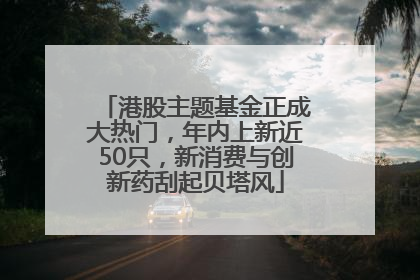 港股主题基金正成大热门，年内上新近50只，新消费与创新药刮起贝塔风