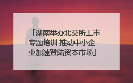 湖南举办北交所上市专题培训 推动中小企业加速登陆资本市场