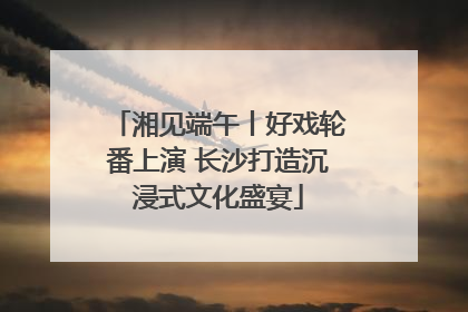 湘见端午丨好戏轮番上演 长沙打造沉浸式文化盛宴