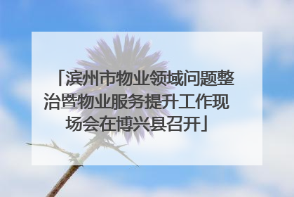 滨州市物业领域问题整治暨物业服务提升工作现场会在博兴县召开