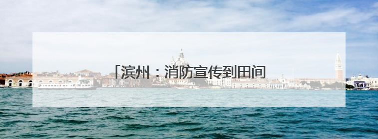 滨州：消防宣传到田间 打响“三夏”保卫战