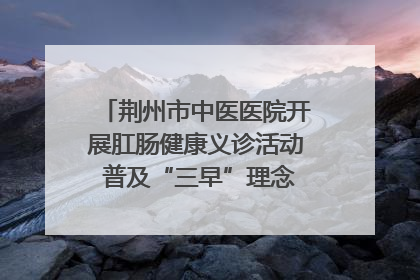荆州市中医医院开展肛肠健康义诊活动 普及“三早”理念 传递健康生活