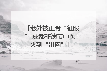 老外被正骨“征服” 成都非遗节中医火到“出圈”