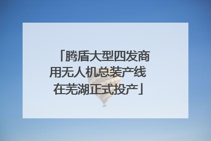 腾盾大型四发商用无人机总装产线在芜湖正式投产