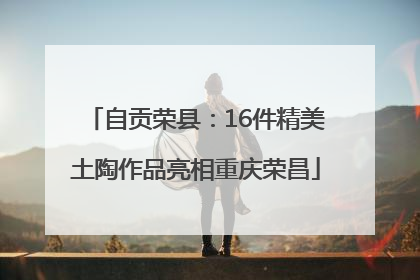 自贡荣县：16件精美土陶作品亮相重庆荣昌