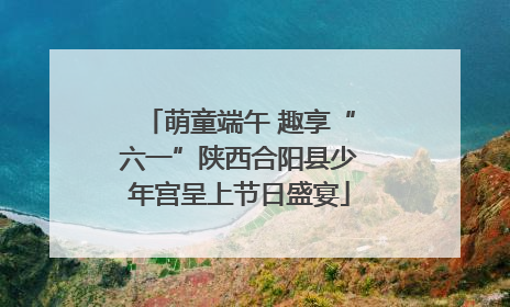 萌童端午 趣享“六一”陕西合阳县少年宫呈上节日盛宴