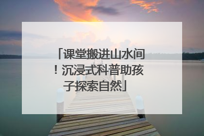 课堂搬进山水间！沉浸式科普助孩子探索自然