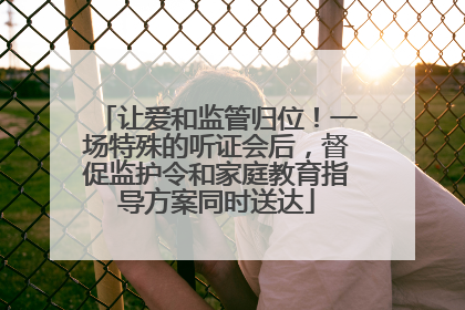 让爱和监管归位！一场特殊的听证会后，督促监护令和家庭教育指导方案同时送达