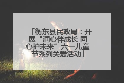 衡东县民政局：开展“润心伴成长 同心护未来”六一儿童节系列关爱活动