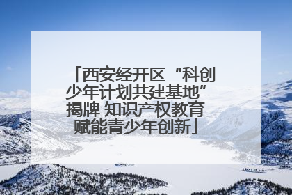 西安经开区“科创少年计划共建基地”揭牌 知识产权教育赋能青少年创新