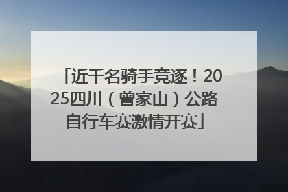 近千名骑手竞逐！2025四川（曾家山）公路自行车赛激情开赛