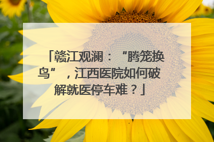 赣江观澜：“腾笼换鸟”，江西医院如何破解就医停车难？