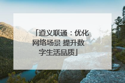 遵义联通：优化网络场景 提升数字生活品质