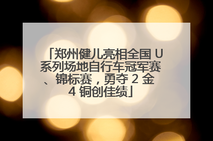 郑州健儿亮相全国 U 系列场地自行车冠军赛、锦标赛，勇夺 2 金 4 铜创佳绩