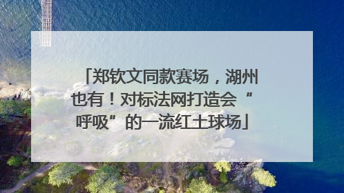 郑钦文同款赛场，湖州也有！对标法网打造会“呼吸”的一流红土球场