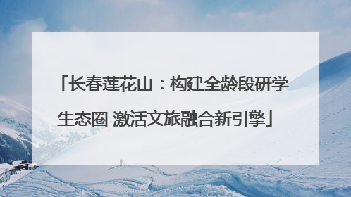长春莲花山：构建全龄段研学生态圈 激活文旅融合新引擎