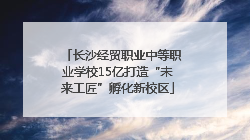 长沙经贸职业中等职业学校15亿打造“未来工匠”孵化新校区