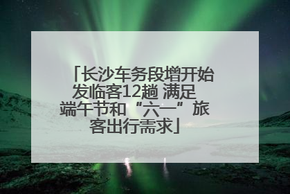 长沙车务段增开始发临客12趟 满足端午节和“六一”旅客出行需求