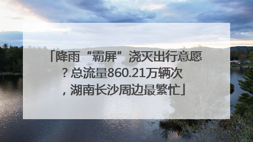降雨“霸屏”浇灭出行意愿？总流量860.21万辆次，湖南长沙周边最繁忙
