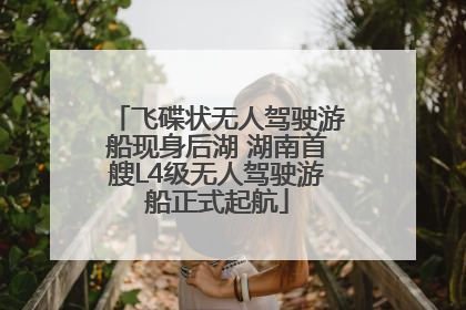 飞碟状无人驾驶游船现身后湖 湖南首艘L4级无人驾驶游船正式起航