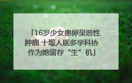 16岁少女患卵巢恶性肿瘤 十堰人医多学科协作为她留存“生”机