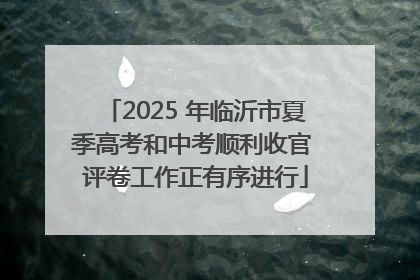 2025 年临沂市夏季高考和中考顺利收官 评卷工作正有序进行