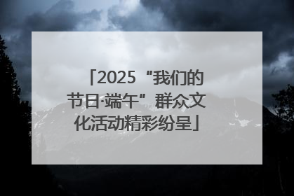 2025“我们的节日·端午”群众文化活动精彩纷呈
