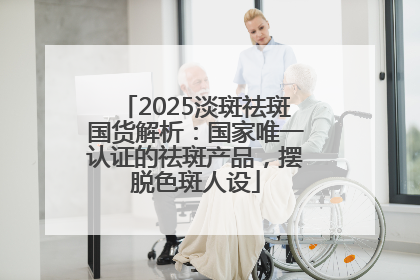 2025淡斑祛斑国货解析：国家唯一认证的祛斑产品，摆脱色斑人设