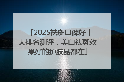2025祛斑口碑好十大排名测评，美白祛斑效果好的护肤品都在