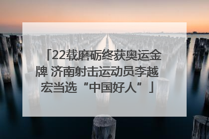 22载磨砺终获奥运金牌 济南射击运动员李越宏当选“中国好人”