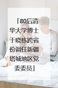80后清华大学博士于晓栋跨省份调任新疆塔城地区党委委员