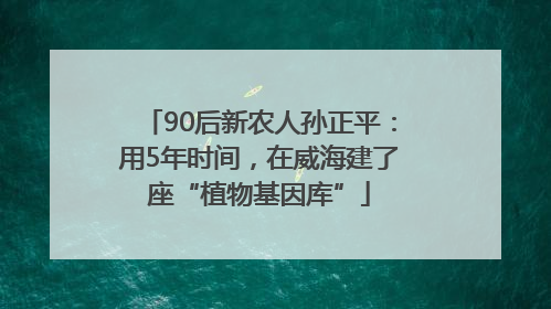 90后新农人孙正平：用5年时间，在威海建了座“植物基因库”