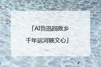 AI鲁迅回故乡千年运河映文心